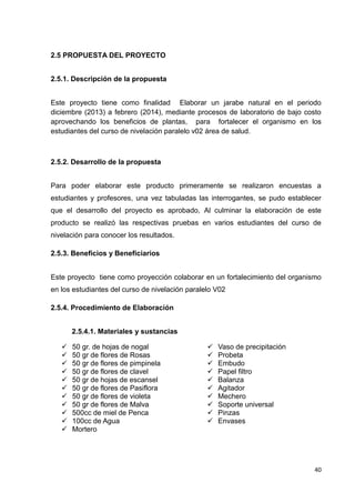 2.5 PROPUESTA DEL PROYECTO
2.5.1. Descripción de la propuesta
Este proyecto tiene como finalidad Elaborar un jarabe natural en el periodo
diciembre (2013) a febrero (2014), mediante procesos de laboratorio de bajo costo
aprovechando los beneficios de plantas, para fortalecer el organismo en los
estudiantes del curso de nivelación paralelo v02 área de salud.

2.5.2. Desarrollo de la propuesta
Para poder elaborar este producto primeramente se realizaron encuestas a
estudiantes y profesores, una vez tabuladas las interrogantes, se pudo establecer
que el desarrollo del proyecto es aprobado, Al culminar la elaboración de este
producto se realizó las respectivas pruebas en varios estudiantes del curso de
nivelación para conocer los resultados.
2.5.3. Beneficios y Beneficiarios
Este proyecto tiene como proyección colaborar en un fortalecimiento del organismo
en los estudiantes del curso de nivelación paralelo V02
2.5.4. Procedimiento de Elaboración
2.5.4.1. Materiales y sustancias












50 gr. de hojas de nogal
50 gr de flores de Rosas
50 gr de flores de pimpinela
50 gr de flores de clavel
50 gr de hojas de escansel
50 gr de flores de Pasiflora
50 gr de flores de violeta
50 gr de flores de Malva
500cc de miel de Penca
100cc de Agua
Mortero












Vaso de precipitación
Probeta
Embudo
Papel filtro
Balanza
Agitador
Mechero
Soporte universal
Pinzas
Envases

40

 