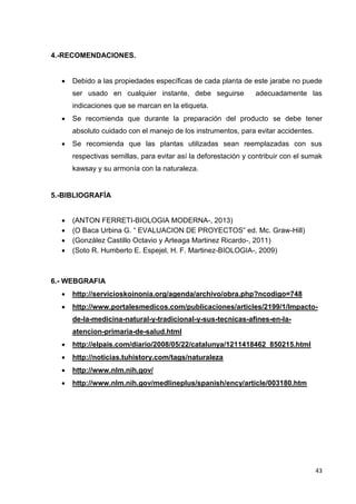4.-RECOMENDACIONES.


Debido a las propiedades específicas de cada planta de este jarabe no puede
ser usado en cualquier instante, debe seguirse

adecuadamente las

indicaciones que se marcan en la etiqueta.


Se recomienda que durante la preparación del producto se debe tener
absoluto cuidado con el manejo de los instrumentos, para evitar accidentes.



Se recomienda que las plantas utilizadas sean reemplazadas con sus
respectivas semillas, para evitar así la deforestación y contribuir con el sumak
kawsay y su armonía con la naturaleza.

5.-BIBLIOGRAFÍA





(ANTON FERRETI-BIOLOGIA MODERNA-, 2013)
(O Baca Urbina G. “ EVALUACION DE PROYECTOS” ed. Mc. Graw-Hill)
(González Castillo Octavio y Arteaga Martinez Ricardo-, 2011)
(Soto R. Humberto E. Espejel, H. F. Martinez-BIOLOGIA-, 2009)

6.- WEBGRAFIA


http://servicioskoinonia.org/agenda/archivo/obra.php?ncodigo=748



http://www.portalesmedicos.com/publicaciones/articles/2199/1/Impactode-la-medicina-natural-y-tradicional-y-sus-tecnicas-afines-en-laatencion-primaria-de-salud.html



http://elpais.com/diario/2008/05/22/catalunya/1211418462_850215.html



http://noticias.tuhistory.com/tags/naturaleza



http://www.nlm.nih.gov/



http://www.nlm.nih.gov/medlineplus/spanish/ency/article/003180.htm

43

 