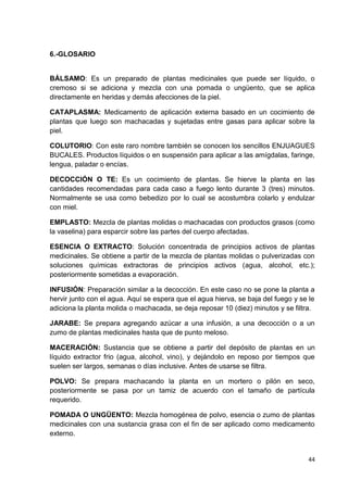 6.-GLOSARIO

BÁLSAMO: Es un preparado de plantas medicinales que puede ser líquido, o
cremoso si se adiciona y mezcla con una pomada o ungüento, que se aplica
directamente en heridas y demás afecciones de la piel.
CATAPLASMA: Medicamento de aplicación externa basado en un cocimiento de
plantas que luego son machacadas y sujetadas entre gasas para aplicar sobre la
piel.
COLUTORIO: Con este raro nombre también se conocen los sencillos ENJUAGUES
BUCALES. Productos líquidos o en suspensión para aplicar a las amígdalas, faringe,
lengua, paladar o encías.
DECOCCIÓN O TE: Es un cocimiento de plantas. Se hierve la planta en las
cantidades recomendadas para cada caso a fuego lento durante 3 (tres) minutos.
Normalmente se usa como bebedizo por lo cual se acostumbra colarlo y endulzar
con miel.
EMPLASTO: Mezcla de plantas molidas o machacadas con productos grasos (como
la vaselina) para esparcir sobre las partes del cuerpo afectadas.
ESENCIA O EXTRACTO: Solución concentrada de principios activos de plantas
medicinales. Se obtiene a partir de la mezcla de plantas molidas o pulverizadas con
soluciones químicas extractoras de principios activos (agua, alcohol, etc.);
posteriormente sometidas a evaporación.
INFUSIÓN: Preparación similar a la decocción. En este caso no se pone la planta a
hervir junto con el agua. Aquí se espera que el agua hierva, se baja del fuego y se le
adiciona la planta molida o machacada, se deja reposar 10 (diez) minutos y se filtra.
JARABE: Se prepara agregando azúcar a una infusión, a una decocción o a un
zumo de plantas medicinales hasta que de punto meloso.
MACERACIÓN: Sustancia que se obtiene a partir del depósito de plantas en un
líquido extractor frio (agua, alcohol, vino), y dejándolo en reposo por tiempos que
suelen ser largos, semanas o días inclusive. Antes de usarse se filtra.
POLVO: Se prepara machacando la planta en un mortero o pilón en seco,
posteriormente se pasa por un tamiz de acuerdo con el tamaño de partícula
requerido.
POMADA O UNGÜENTO: Mezcla homogénea de polvo, esencia o zumo de plantas
medicinales con una sustancia grasa con el fin de ser aplicado como medicamento
externo.

44

 