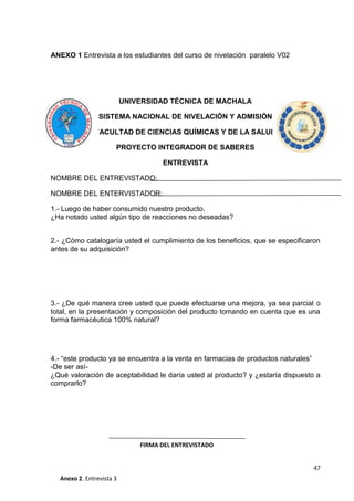 ANEXO 1 Entrevista a los estudiantes del curso de nivelación paralelo V02

UNIVERSIDAD TÉCNICA DE MACHALA
SISTEMA NACIONAL DE NIVELACIÓN Y ADMISIÓN
FACULTAD DE CIENCIAS QUÍMICAS Y DE LA SALUD
PROYECTO INTEGRADOR DE SABERES
ENTREVISTA
NOMBRE DEL ENTREVISTADO:
NOMBRE DEL ENTERVISTADOR:
1.- Luego de haber consumido nuestro producto.
¿Ha notado usted algún tipo de reacciones no deseadas?
2.- ¿Cómo catalogaría usted el cumplimiento de los beneficios, que se especificaron
antes de su adquisición?

3.- ¿De qué manera cree usted que puede efectuarse una mejora, ya sea parcial o
total, en la presentación y composición del producto tomando en cuenta que es una
forma farmacéutica 100% natural?

4.- “este producto ya se encuentra a la venta en farmacias de productos naturales”
-De ser así¿Qué valoración de aceptabilidad le daría usted al producto? y ¿estaría dispuesto a
comprarlo?

FIRMA DEL ENTREVISTADO
47
Anexo 2. Entrevista 3

 