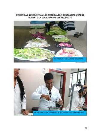 EVIDENCIAS QUE MUSTRAN LOS MATERIALES Y SUSTANCIAS USADOS
DURANTE LA ELABORACION DEL PRODUCTO

MATERIALES Y SUSTANCIAS UTILIZADOS

MOMENTOS DE LA ELABORACION DEL JARABE EN EL LABORATORIO.

50

 