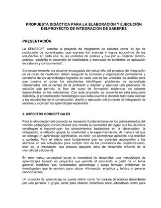 PROPUESTA DIDÁCTICA PARA LA ELABORACIÓN Y EJECUCIÓN
        DELPROYECTO DE INTEGRACIÓN DE SABERES


PRESENTACIÓN

La SENESCYT concibe al proyecto de integración de saberes como “el eje de
producción de aprendizajes, que expresa los avances y logros educativos de los
estudiantes en cada una de las unidades de análisis y que por su carácter teórico-
práctico, posibilita el desarrollo de habilidades y destrezas en contextos de aplicación
de saberes y conocimientos”.

Consecuentemente los docente encargados del desarrollo del proyecto de integración
en el curso de nivelación deben asegurar la conexión y organización permanente y
constante de los aprendizajes logrados en cada una de las unidades de análisis para
que durante el curso los estudiantes identifiquen problemas de aprendizaje
relacionados con el campo de la profesión y diseñen y ejecuten una propuesta de
solución que permita, al final del curso de formación, evidenciar los saberes
desarrollados en los estudiantes. Con este propósito, se presenta en esta propuesta
didáctica, el procedimiento metodológico que debe asumir el docente tutor para orientar
a los estudiantes en la construcción, diseño y ejecución del proyecto de integración de
saberes y alcanzar los aprendizajes esperados.


2. ASPECTOS CONCEPTUALES

Para la elaboración del proyecto es necesario fundamentarse en los planteamientos del
modelo pedagógico constructivista que resalta la necesidad de lograr que los alumnos
construyan o reconstruyan los conocimientos basándose en la observación, la
indagación, la reflexión grupal, la creatividad y la experimentación, de manera tal que
se consiga un aprendizaje significativo, es decir, un aprendizaje aplicable a la realidad
o contexto. Para el efecto será fundamental que los docentes acompañen a los
alumnos en sus actividades para cumplir otro de los postulados del constructivismo,
esto es, la mediación, que procura apoyarla zona de desarrollo próximo de la
mentalidad estudiantil.

En este marco conceptual surge la necesidad de desarrollar una metodología de
aprendizajes basado en proyectos que permite al educando, a partir de un tema
general, identificar sus necesidades aprendizaje y luego formular problemas de
investigación que le servirán para ubicar información empírica y teórica y generar
conocimientos.

Un proyecto de aprendizaje se puede definir como “un conjunto de acciones desarrolladas
por una persona o grupo, tanto para obtener beneficios socio-educativos como para
 