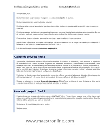 Servicio de asesoría y resolución de ejercicios               ciencias_help@hotmail.com


   <LINEAVIRTUAL>.

   El alumno iniciará su proceso de inscripción conectándose al portal de alumno.

   El alumno seleccionará su(s) materia(s) a cursar.

   El sistema debe mostrar las materias que tiene disponibles el alumno, considerando si reprobó o va retrasado en
   materias.

   El sistema revisará si el alumno ha realizado el pago para luego dar de alta la(s) materia(s) seleccionada(s). En cas
   de no haber realizado previamente el pago, el sistema no dará de alta al alumno en ninguna materia.

   Finalmente el sistema mostrará las materias inscritas y horarios y la opción para imprimir.

   Utilizando los métodos de estimación de proyectos (del tema de estimación de proyectos), desarrolla una estimació
   del esfuerzo y la duración para el sistema <LINEAVIRTUAL>.

   Con esa información realiza un desarrollo de proyecto.




Avance de proyecto final 2
   Aplicando el conocimiento sobre los requisitos del software en cuanto a su estructura y base de datos, la importanci
   de estas estructuras y bases de datos, su gestión, los elementos de depósito y de configuración del software y de la
   bases de datos para la ingeniería Web estos temas además de basarte en el libro de texto, filminas, actividades y
   tareas, para continuar con el desarrollo de tu proyecto, diseña un sistema de base de datos (depósito) de proyecto,
   cual le permitiría a un ingeniero de software almacenar, realizar referencias cruzadas, rastrear, actualizar y cambiar
   todos los elementos importantes de configuración de software.

   Posterior a tu diseño responde a las siguientes preguntas: ¿Cómo manejaría la base de datos las diferentes version
   del mismo programa? ¿El código fuente se manejaría de manera diferente a la documentación?

   Reporta tu actividad en forma de desarrollo de proyecto. El diseño de tu sistema de base de datos no debe ser igu
   a los ejemplos del libro de texto, de lo contrario la actividad se anulará.




Avance de proyecto final 3
   Para continuar con el desarrollo de tu proyecto, <LINEAVIRTUAL>. Primero debes ponerte en el rol del cliente, debe
   actuar como tal (te será sencillo ya que actualmente eres estudiante) y especifica todas las características de un bu
   sistema (cómo quisieras que fuera el sistema).

   Un conjunto de requisitos preliminares serían:

   Sugiere cómo:




                www.maestronline.com
 