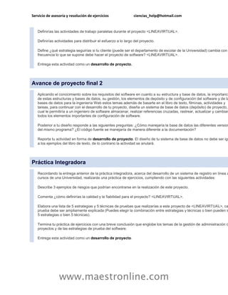 Servicio de asesoría y resolución de ejercicios                 ciencias_help@hotmail.com


   Definirías las actividades de trabajo paralelas durante el proyecto <LINEAVIRTUAL>.

   Definirías actividades para distribuir el esfuerzo a lo largo del proyecto.

   Define ¿qué estrategia seguirías si tu cliente (puede ser el departamento de escolar de la Universidad) cambia con
   frecuencia lo que se supone debe hacer el proyecto de software? <LINEAVIRTUAL>.

   Entrega esta actividad como un desarrollo de proyecto.




Avance de proyecto final 2
   Aplicando el conocimiento sobre los requisitos del software en cuanto a su estructura y base de datos, la importanci
   de estas estructuras y bases de datos, su gestión, los elementos de depósito y de configuración del software y de la
   bases de datos para la ingeniería Web estos temas además de basarte en el libro de texto, filminas, actividades y
   tareas, para continuar con el desarrollo de tu proyecto, diseña un sistema de base de datos (depósito) de proyecto,
   cual le permitiría a un ingeniero de software almacenar, realizar referencias cruzadas, rastrear, actualizar y cambiar
   todos los elementos importantes de configuración de software.

   Posterior a tu diseño responde a las siguientes preguntas: ¿Cómo manejaría la base de datos las diferentes version
   del mismo programa? ¿El código fuente se manejaría de manera diferente a la documentación?

   Reporta tu actividad en forma de desarrollo de proyecto. El diseño de tu sistema de base de datos no debe ser igu
   a los ejemplos del libro de texto, de lo contrario la actividad se anulará.




Práctica Integradora
   Recordando la entrega anterior de la práctica integradora, acerca del desarrollo de un sistema de registro en línea a
   cursos de una Universidad, realizarás una práctica de ejercicios, cumpliendo con las siguientes actividades:

   Describe 3 ejemplos de riesgos que podrían encontrarse en la realización de este proyecto.

   Comenta ¿cómo definirías la calidad y la fiabilidad para el proyecto? <LINEAVIRTUAL>.

   Elabora una lista de 5 estrategias y 5 técnicas de pruebas que realizarías a este proyecto de <LINEAVIRTUAL>, ca
   prueba debe ser ampliamente explicada (Puedes elegir la combinación entre estrategias y técnicas o bien pueden s
   5 estrategias o bien 5 técnicas).

   Termina tu práctica de ejercicios con una breve conclusión que englobe los temas de la gestión de administración d
   proyectos y de las estrategias de prueba del software.

   Entrega esta actividad como un desarrollo de proyecto.




                www.maestronline.com
 