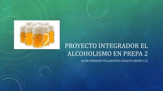 PROYECTO INTEGRADOR EL
ALCOHOLISMO EN PREPA 2
ALAN OSVALDO VILLANUEVA IGNACIO GRUPO 122
 