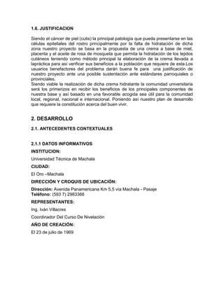 1.6. JUSTIFICACION
Siendo el cáncer de piel (cutis) la principal patología que pueda presentarse en las
células epiteliales del rostro principalmente por la falta de hidratación de dicha
zona nuestro proyecto se basa en la propuesta de una crema a base de miel,
placenta y el aceite de rosa de mosqueta que permita la hidratación de los tejidos
cutáneos teniendo como método principal la elaboración de la crema llevada a
lapráctica para así verificar sus beneficios a la población que requiere de esta.Los
usuarios benefactores del problema darán buena fe para una justificación de
nuestro proyecto ante una posible sustentación ante estándares parroquiales o
provinciales.
Siendo viable la realización de dicha crema hidratante la comunidad universitaria
será los primerizos en recibir los beneficios de los principales componentes de
nuestra base y así basado en una favorable acogida sea útil para la comunidad
local, regional, nacional e internacional. Poniendo así nuestro plan de desarrollo
que requiere la constitución acerca del buen vivir.
2. DESARROLLO
2.1. ANTECEDENTES CONTEXTUALES
2.1.1 DATOS INFORMATIVOS
INSTITUCION:
Universidad Técnica de Machala
CIUDAD:
El Oro –Machala
DIRECCIÓN Y CROQUIS DE UBICACIÓN:
Dirección: Avenida Panamericana Km 5,5 vía Machala - Pasaje
Teléfono: (593 7) 2983366
REPRESENTANTES:
Ing. Iván Villacres
Coordinador Del Curso De Nivelación
AÑO DE CREACIÓN:
El 23 de julio de 1969
 