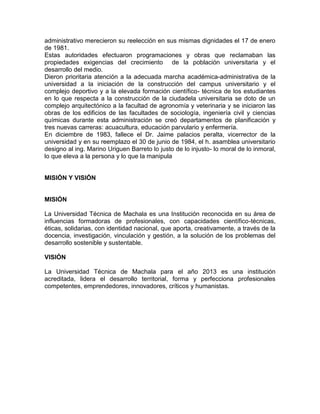 administrativo merecieron su reelección en sus mismas dignidades el 17 de enero
de 1981.
Estas autoridades efectuaron programaciones y obras que reclamaban las
propiedades exigencias del crecimiento de la población universitaria y el
desarrollo del medio.
Dieron prioritaria atención a la adecuada marcha académica-administrativa de la
universidad a la iniciación de la construcción del campus universitario y el
complejo deportivo y a la elevada formación científico- técnica de los estudiantes
en lo que respecta a la construcción de la ciudadela universitaria se doto de un
complejo arquitectónico a la facultad de agronomía y veterinaria y se iniciaron las
obras de los edificios de las facultades de sociología, ingeniería civil y ciencias
químicas durante esta administración se creó departamentos de planificación y
tres nuevas carreras: acuacultura, educación parvulario y enfermería.
En diciembre de 1983, fallece el Dr. Jaime palacios peralta, vicerrector de la
universidad y en su reemplazo el 30 de junio de 1984, el h. asamblea universitario
designo al ing. Marino Uriguen Barreto lo justo de lo injusto- lo moral de lo inmoral,
lo que eleva a la persona y lo que la manipula
MISIÓN Y VISIÓN
MISIÓN
La Universidad Técnica de Machala es una Institución reconocida en su área de
influencias formadoras de profesionales, con capacidades científico-técnicas,
éticas, solidarias, con identidad nacional, que aporta, creativamente, a través de la
docencia, investigación, vinculación y gestión, a la solución de los problemas del
desarrollo sostenible y sustentable.
VISIÓN
La Universidad Técnica de Machala para el año 2013 es una institución
acreditada, lidera el desarrollo territorial, forma y perfecciona profesionales
competentes, emprendedores, innovadores, críticos y humanistas.
 
