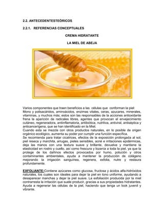 2.2. ANTECEDENTESTEÓRICOS
2.2.1. REFERENCIAS CONCEPTUALES
CREMA HIDRATANTE
LA MIEL DE ABEJA
Varios componentes que traen beneficios a las células que conforman la piel:
Mono y polisacáridos, aminoácidos, enzimas vitales, ceras, azucares, minerales,
vitaminas, y muchos más; estos son las responsables de la acciones antioxidante
frena la aparición de radicales libres, agentes que provocan el envejecimiento
cutáneo, regeneradora, antiinflamatoria, antibiótica, nutritiva, antiviral, antiséptica y
anticancerígena, que se han identificado en la Miel.
Cuando esta se mezcla con otros productos naturales, en lo posible de origen
orgánico ecológico, aumenta su poder por cumplir una función específica.
Se recomienda para tratar cicatrices, efectos de la exposición prolongada al sol,
piel reseca y marchita, arrugas, pieles sensibles, acné e irritaciones epidérmicas,
deja las manos con una textura suave y brillante, devuelve y mantiene la
elasticidad en rostro y cuello, así como frescura y lozanía a toda la piel, ya que la
protege de los dañinos efectos provocados por humo, polución y otros
contaminantes ambientales, ayuda a mantener la producción de colágeno
mejorando la irrigación sanguínea, regenera, exfolia, nutre y restaura
profundamente.
EXFOLIANTE:Contiene azúcares como glucosa, fructosa y ácidos alfa-hidróxidos
naturales, los cuales son ideales para dejar la piel en tono uniforme, ayudando a
desaparecer manchas y dejar la piel suave. La exfoliación producida por la miel
contrarresta la irritación que suele producir, gracias a sus propiedades hidratantes.
Ayuda a regenerar las células de la piel, haciendo que tenga un look juvenil y
vibrante.
 