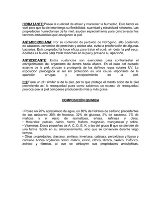 HIDRATANTE:Posee la cualidad de atraer y mantener la humedad. Este factor es
vital para que la piel mantenga su flexibilidad, suavidad y elasticidad naturales. Las
propiedades humectantes de la miel, ayudan especialmente para contrarrestar los
factores ambientales que envejecen la piel.
ANTI-MICROBIANA: Por su contenido de peróxido de hidrógeno, alto contenido
de azúcares, contenido de proteínas y acidez alta, evita la proliferación de algunas
bacterias. Esta propiedad la hace eficaz para tratar el acné, sin dejar la piel seca.
Además es buena para tratar manchas en la piel y prevenir su aparición.
ANTIOXIDANTE: Estas sustancias son esenciales para contrarrestar el
envejecimiento del organismo de dentro hacia afuera. En el caso del cuidado
externo de la piel, ayudan a protegerla de los dañinos rayos solares UV. La
exposición prolongada al sol sin protección es una causa importante de la
aparición arrugas y envejecimiento de la piel.
PH:Tiene un pH similar al de la piel, por lo que protege el manto ácido de la piel
previniendo así la resequedad pues como sabemos un exceso de resequedad
provoca que la piel compense produciendo más y más grasa
COMPOSICIÓN QUIMICA
• Posee un 20% aproximado de agua, un 80% de hidratos de carbono procedentes
de sus azúcares: 38% de fructosa, 32% de glucosa, 5% de sacarosa, 7% de
maltosa y el resto de isomaltosa, erlosa, rafinosa y otros.
• Minerales: potasio, calcio, hierro, fósforo, magnesio, manganeso y cobre.
• Vitaminas: Dosis pequeñas de A, C, D, E, K, y las del grupo B que se pierden de
una forma rápida en su almacenamiento, sino que se conservan durante largo
tiempo.
• Otras propiedades: diastasa, amilasa, invertasa, catalasa, peroxidasa y lipasa y
contiene ácidos orgánicos como: málico, vínico, cítrico, láctico, oxálico, fosfórico,
acético y fórmico, al que se atribuyen sus propiedades antisépticas.
 