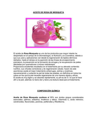 ACEITE DE ROSA DE MOSQUETA
El aceite de Rosa Mosqueta es uno de los productos que mayor interés ha
despertado en el campo de la Dermatología, la Nutrición y la Cosmética, debido a
que sus usos y aplicaciones van desde la regeneración de tejidos dérmicos
dañados, hasta el retraso en la aparición de las líneas de envejecimiento
prematuro, la prevención en la formación de arrugas y la recuperación de pieles
afectadas por quemaduras o incluso radioterapia.
Proporciona excelentes resultados en el tratamiento por su elevado contenido
nutritivo, sus virtudes correctoras y de regeneración celular, hacen de este
asombroso aceite el mejor tratamiento antiarrugas, estrías y cicatrices,
rejuveneciendo y cuidando la piel de todas las edades, en definitiva en todos los
casos en los que la piel necesite regenerarse de una manera rápida y eficaz.
El aceite es muy ligero y se absorbe rápidamente, su pH es de 5.1 lo que le hace
afín a la piel, además no tiene olor y tiene una textura ideal para el tratamiento.
COMPOSICIÓN QUÍMICA
Aceite de Rosa Mosqueta contiene el 95% son ácidos grasos considerados
esenciales: pálmico, esteárico, linolénico y oleico. Vitaminas C, ácido retinoico,
carotinoides, flavonoides, pectinas, polifenoles y Riboflavina.
 