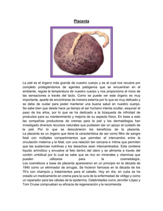 Placenta
La piel es el órgano más grande de nuestro cuerpo y es el cual nos recubre por
completo protegiéndonos de agentes patógenos que se encuentran en el
ambiente, regula la temperatura de nuestro cuerpo y nos proporciona el inicio de
las sensaciones a través del tacto. Como se puede ver este órgano es muy
importante, aparte de encontrarse de manera externa por lo que es muy delicado y
se debe de cuidar para poder mantener una buena salud en nuestro cuerpo.
Se sabe bien que desde hace ya tiempo el ser humano intenta ocultar, esquivar el
paso de los años, por lo que se ha dedicado a la búsqueda de infinidad de
productos para su mantenimiento y mejoría de su aspecto físico. En base a esto
las compañías productoras de cremas para la piel y los dermatólogos han
investigado diversos recursos naturales que pudiesen dar un apoyo al cuidado de
la piel. Por lo que se descubrieron los beneficios de la placenta.
La placenta es un órgano que tiene la característica de ser como filtro de sangre
fetal con múltiples compartimientos que permiten el intercambio entre la
circulación materna y la fetal, con una relación tan cercana e íntima que permiten
que las sustancias nutritivas y los desechos sean intercambiados. Esta contiene
líquido amniótico y envuelve al feto dentro del útero y se alimenta a través del
cordón umbilical por lo cual se sabe que es rico en minerales y vitaminas que
pueden utilizarse para la cosmetología.
Los cosméticos a base de placenta aparecieron en un principio en la década de
1940 como un eliminador de arrugas. Se hicieron famosos en la década de los
70’s con champús y tratamientos para el cabello. Hoy en día, en cuba se ha
creado un medicamento en crema para la cura de la enfermedad de vitíligo y como
un reparador para las células de la epidermis. Celebridades como Jennifer López y
Tom Cruise comprueban su eficacia de regeneración y la recomienda
 