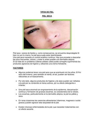 TIPOS DE PIEL
PIEL SECA
Piel seca carece de lípidos y, como consecuencia, se encuentra desprotegida Si
bien no son lo mismo, la piel seca suele estar deshidratada.
Una piel seca necesita un control analítico continuo. Hay que proceder a descartar
las poco frecuentes, ictiosis, y tratar lo antes posible una dermatitis atópica.
Si se trata de un problema cutáneo aislado usted puede corregirlo suprimiendo los
productos agresivos de higiene y utilizando una crema hidratante.
FACTORES
Algunos podemos tener una piel seca que se acentuará con los años. El frío
seco del invierno, pero también el viento, el sol, pueden ser factores
relevantes en el resecamiento.
Por otro lado, algunos productos de higiene y de aseo pueden ser nefastos
a la piel por su contenido en tenso activos, por su efecto detergente e
irritante.
Una piel seca anormal con engrosamiento de la epidermis, descamación
continua y formación de gruesas escamas, es característica de la ictiosis.
Los eccemas, particularmente en la dermatitis atópica, la piel es pálida y
seca.
En raras ocasiones las carencias alimentarias (vitaminas, magnesio ó acido
grasos) pueden agravar esta sequedad de la piel.
Existen diversas enfermedades de la piel, que necesitan tratamientos con
un efecto secante.
 