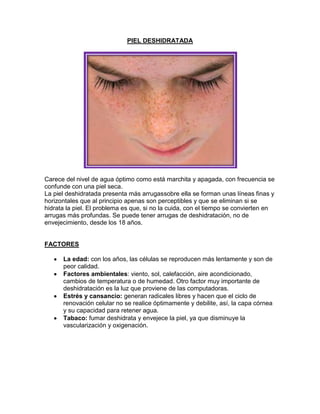 PIEL DESHIDRATADA
Carece del nivel de agua óptimo como está marchita y apagada, con frecuencia se
confunde con una piel seca.
La piel deshidratada presenta más arrugassobre ella se forman unas líneas finas y
horizontales que al principio apenas son perceptibles y que se eliminan si se
hidrata la piel. El problema es que, si no la cuida, con el tiempo se convierten en
arrugas más profundas. Se puede tener arrugas de deshidratación, no de
envejecimiento, desde los 18 años.
FACTORES
La edad: con los años, las células se reproducen más lentamente y son de
peor calidad.
Factores ambientales: viento, sol, calefacción, aire acondicionado,
cambios de temperatura o de humedad. Otro factor muy importante de
deshidratación es la luz que proviene de las computadoras.
Estrés y cansancio: generan radicales libres y hacen que el ciclo de
renovación celular no se realice óptimamente y debilite, así, la capa córnea
y su capacidad para retener agua.
Tabaco: fumar deshidrata y envejece la piel, ya que disminuye la
vascularización y oxigenación.
 