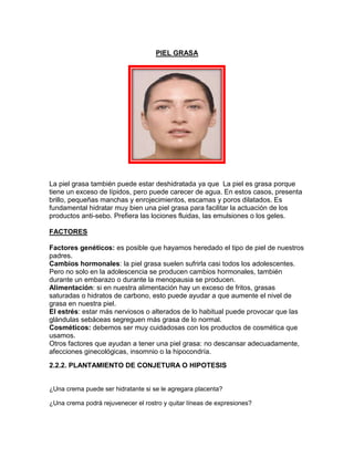 PIEL GRASA
La piel grasa también puede estar deshidratada ya que La piel es grasa porque
tiene un exceso de lípidos, pero puede carecer de agua. En estos casos, presenta
brillo, pequeñas manchas y enrojecimientos, escamas y poros dilatados. Es
fundamental hidratar muy bien una piel grasa para facilitar la actuación de los
productos anti-sebo. Prefiera las lociones fluidas, las emulsiones o los geles.
FACTORES
Factores genéticos: es posible que hayamos heredado el tipo de piel de nuestros
padres.
Cambios hormonales: la piel grasa suelen sufrirla casi todos los adolescentes.
Pero no solo en la adolescencia se producen cambios hormonales, también
durante un embarazo o durante la menopausia se producen.
Alimentación: si en nuestra alimentación hay un exceso de fritos, grasas
saturadas o hidratos de carbono, esto puede ayudar a que aumente el nivel de
grasa en nuestra piel.
El estrés: estar más nerviosos o alterados de lo habitual puede provocar que las
glándulas sebáceas segreguen más grasa de lo normal.
Cosméticos: debemos ser muy cuidadosas con los productos de cosmética que
usamos.
Otros factores que ayudan a tener una piel grasa: no descansar adecuadamente,
afecciones ginecológicas, insomnio o la hipocondría.
2.2.2. PLANTAMIENTO DE CONJETURA O HIPOTESIS
¿Una crema puede ser hidratante si se le agregara placenta?
¿Una crema podrá rejuvenecer el rostro y quitar líneas de expresiones?
 