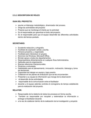2.3.2. DESCRIPCION DE ROLES
GUIA DEL PROYECTO:
 asume un liderazgo metodológico, dinamizador del proceso.
 Dirige las actividades del proyecto
 Propicia que se mantenga el interés por la actividad
 Es el responsable por garantizar el éxito del proyecto.
 Es el responsable para que el equipo desarrolle las diferentes actividades
dentro del tiempo pactado.
SECRETARIO:
 Excelente redacción y ortografía.
 Facilidad de expresión verbal y escrita.
 Persona proactiva, y organizada
 Facilidad para interactuar en grupos.
 Dominion de Windows, Microsoft Office,
 Brindar apoyo a todos los departamentos.
 Desempeñarse eficientemente en cualquier Área Administrativa.
 Aptitudes para la organización.
 Buenas relaciones interpersonales.
 Dinámica y entusiasta.
 Habilidades para el planeamiento, innovación, motivación, liderazgo y toma
de decisiones.
 Capacidad de trabajar en equipo y bajo presión.
 Colaborar en los planes de evaluación que se les encomienden
 Presentar a su equipo la información que recoge de la observación
 al desarrollo de las actividades
 responsable de la comunicación entre el facilitador
 docente y el equipo además controla el cronograma de tiempo establecido
para la realización del proyecto.
RELATOR:
 Responsable de la relatoría de todos los procesos en forma escrita.
 También es responsable por recopilar y sistematizar la información a
entregar al facilitador-docente
 a la vez de colaborar dentro de la realización de la investigación y proyecto
 
