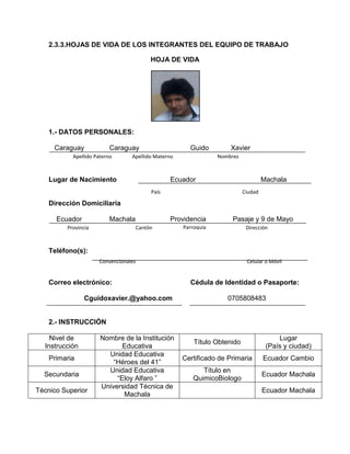 2.3.3.HOJAS DE VIDA DE LOS INTEGRANTES DEL EQUIPO DE TRABAJO
HOJA DE VIDA
1.- DATOS PERSONALES:
Caraguay Caraguay Guido Xavier
Lugar de Nacimiento Ecuador Machala
Dirección Domiciliaria
Ecuador Machala Providencia Pasaje y 9 de Mayo
Teléfono(s):
Correo electrónico: Cédula de Identidad o Pasaporte:
Cguidoxavier.@yahoo.com 0705808483
2.- INSTRUCCIÓN
Nivel de
Instrucción
Nombre de la Institución
Educativa
Título Obtenido
Lugar
(País y ciudad)
Primaria
Unidad Educativa
“Héroes del 41”
Certificado de Primaria Ecuador Cambio
Secundaria
Unidad Educativa
“Eloy Alfaro ”
Título en
QuimicoBiologo
Ecuador Machala
Técnico Superior
Universidad Técnica de
Machala
Ecuador Machala
DirecciónParroquiaCantónProvincia
NombresApellido MaternoApellido Paterno
CiudadPaís
Convencionales Celular o Móvil
 