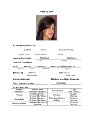 HOJA DE VIDA
1.- DATOS PERSONALES:
Cunalata Cueva Gabriela Viviana
Lugar de Nacimiento: ECUADOR MACHALA
Dirección Domiciliaria:
El Oro Machala la providencia Barrio Los Vergeles Sector” D”
Teléfono(s): 2980759 0999404640
Correo electrónico: Cédula de Identidad o Pasaporte:
Gaby__flakita@hotmail.es 0707070272
2.- INSTRUCCIÓN
Nivel de
Instrucción
Nombre de la
Institución Educativa
Título Obtenido
Lugar
(País y ciudad)
Primaria
Unidad Educativa
Particular Eloy Alfaro
Primaria
Ecuador -
Machala
Secundaria
Unidad Educativa
Particular Eloy Alfaro
Título Que Químico
Biólogo
Ecuador -
Machala
Técnico Superior
Universidad Técnica de
Machala
Ecuador -
Machala
NombresApellido MaternoApellido Paterno
CiudadPaís
ParroquiaCantónProvincia Dirección
Convencionales Celular o Móvil
 