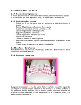 2.5 PROPUESTA DEL PROYECTO
2.5.1. Descripción de la propuesta
A través de un mezclado homogéneo obtendremos una crema hidratante gracias
a los beneficios que tiene la placenta, miel y el aceite de rosa de mosqueta.
2.5.2. Desarrollo de la propuesta
Colocar un 1 kilo de crema base en un recipiente totalmente lavado y
secado
Colocar 50 gotitas de aceite de rosa de mosqueta
Mezclar las sustancias con una cucharita de palo
Colocar 50 gotitas de aceite de placenta
Seguir mezclando las sustancias
Colocar 5 gotitas de colorante rojo líquido
Mezclar las sustancias
Colocar la esencia de rosas 30 gotitas
Seguir mezclando hasta lograr la consistencia deseada ni tan espesa ni tan
liquida
Colocar en los envases limpios, secos y esterilizados
2.5.3.Beneficios y Beneficiarios
Para beneficio de las personas estudiantes y profesores de la nivelación de la
universidad técnica de Machala
2.5.4. Resultados y evidencias
Luego de la realización de nuestra crema dio los resultados requeridos siguiendo
un margen de calidad correcto utilizando el movimiento de la cuchara en honor a
las manecillas del reloj de modo hacia la derecha y con la colocación de aceite en
su punto ya que si colocamos muchos aceite la mezcla se tornara más liquida y no
es la consistencia requerida
 