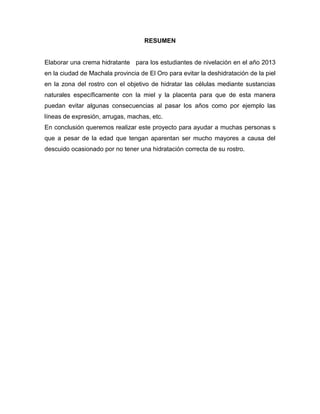 RESUMEN
Elaborar una crema hidratante para los estudiantes de nivelación en el año 2013
en la ciudad de Machala provincia de El Oro para evitar la deshidratación de la piel
en la zona del rostro con el objetivo de hidratar las células mediante sustancias
naturales específicamente con la miel y la placenta para que de esta manera
puedan evitar algunas consecuencias al pasar los años como por ejemplo las
líneas de expresión, arrugas, machas, etc.
En conclusión queremos realizar este proyecto para ayudar a muchas personas s
que a pesar de la edad que tengan aparentan ser mucho mayores a causa del
descuido ocasionado por no tener una hidratación correcta de su rostro.
 