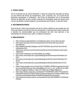 3. CONCLUSION
Se ha concluido que la crema hidratante a base de sustancias naturales es eficaz
ya que elimina las líneas de expresiones, acné, manchas, etc. en la piel de las
personas estudiantes y profesores del Curso de Nivelación de la Universidad
técnica de Machala ya que nuestro producto fue entregado antes de tiempo para
ver los resultados y poder asegurar sus beneficios para mejorar la piel del rostro
4. RECOMENDACIONES
Que se lleve a cabo mas proyecto casi de la misma calidad ya que puede ser una
forma de ingreso económico para los estudiantes y hasta para la misma institución
y también es recomendable que los profesores les den más atención a los
estudiantes al momento que vayan a realizar el producto.
5. BIBLIOGRAFIA
http://vidasana.lapipadelindio.com/belleza/cuales-son-los-tipos-de-piel
http://www.elcuerpo.es/rosa-mosqueta-el-fruto-de-la-eterna-juventud-
item338.php
http://bellasynaturales.blogspot.com/2013/03/para-que-sirven-las-cremas-
hidratantes.html
http://www.quiminet.com/articulos/importancia-de-la-hidratacion-del-rostro-
16380.htm
http://www.misabueso.com/salud/Miel_de_abejas
http://www.utmachala.edu.ec/portalweb/general/informacion/hl/es/item/12-
24-3
http://www.utmachala.edu.ec/portalweb/general/informacion/hl/es/item/12-
24-32
http://www.utmachala.edu.ec/portalweb/general/articulo/hl/es/item/12-24-
115
https://maps.google.com.ec/maps?biw=1024&bih=600&q=organigrama+de+
la+universidad+tecnica+de+machala&bav=on.2,or.r_cp.r_qf.&bvm=bv.4940
5654,d.dmg&pdl=300&um=1&ie=UTF-8&hl=es-419&sa=N&tab=wl
http://www.dspace.espol.edu.ec/bitstream/123456789/11097/1/Proyecto%2
0de%20Producci%C3%B3n%20y%20comercializaci%C3%B3n%20de%20u
na%20crema%20retardadora%20del%20vello%20corporal.pdf
http://espanol.answers.yahoo.com/question/index?qid=20080212123554AA
CWSdt
 