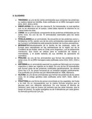 6. GLOSARIO
TREONINA: es uno de los veinte aminoácidos que componen las proteínas;
su cadena lateral es hidrófila. Está codificada en el ARN mensajero como
ACU, ACC, ACA o ACG.
RIBOFLAVINA: Es un tipo de vitamina B. Es hidrosoluble, lo cual significa
que no se almacena en el cuerpo. Usted debe reponer la vitamina en su
cuerpo todos los días.
LISINA: es un aminoácido componente de las proteínas sintetizadas por los
seres vivos. Es uno de los 10 aminoácidos esenciales para los seres
humanos.
FENILALANINA:es un aminoácido. Se encuentra en las proteínas como L-
fenilalanina (LFA), siendo uno de los ocho aminoácidos esenciales para el
ser humano. La fenilalanina está presente también de muchos psicoactivos.
MOSQUETA:Arbustosilvestre de la familia de las rosáceas, nativo de
Europa pero naturalizado en las estribaciones de la región sur de la
Cordillera de los Andes, tanto en Chile como Argentina, y en el piedemonte
mendocino. Sus frutos se utilizan para la confección de dulces y
mermeladas, y el aceite extraído de sus semillas se aprovecha en
cosmética.
PROLINA: es uno de los aminoácidos que forman las proteínas de los
seres vivos. En el ARN mensajero está codificada como CCU, CCC, CCA o
CCG.
HISTIDINA:es un aminoácido esencial (no puede ser fabricado por el propio
organismo y debe ser ingerido en la dieta). Es uno de los 20 aminoácidos
que forman parte de las proteínas codificadas genéticamente. Se abrevia
como His o H. Su grupo funcional es un imidazol cargado positivamente.
Fue purificado por primera vez por AlbrechtKossel en 1896, Alemania.
GLICINA: es uno de los aminoácidos que forman las proteínas de los seres
vivos. En el código genético está codificada como GGT, GGC, GGA o
GGG.
FRUCTOSA:es una forma de azúcar encontrada en los vegetales, las frutas
y la miel. Es un monosacárido con la misma fórmula empírica que la
glucosa pero con diferente estructura. Es una hexosa (6 átomos de
carbono), pero cicla en furano (al contrario que las otras hexosas, que lo
hacen en pirano). Su poder energético es de 4 kilocalorías por cada gramo.
Su fórmula química es C6H12O6.
 