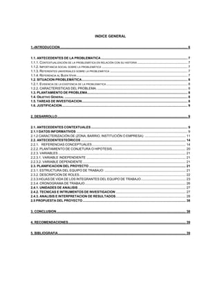 INDICE GENERAL
1.-INTRODUCCION............................................................................................................................................ 6
1.1. ANTECEDENTES DE LA PROBLEMATICA............................................................................................... 7
1.1.1. CONTEXTUALIZACIÓN DE LA PROBLEMÁTICA EN RELACIÓN CON SU HISTORIA ....................................................... 7
1.1.2. IMPORTANCIA SOCIAL SOBRE LA PROBLEMÁTICA .............................................................................................. 7
1.1.3. REFERENTES UNIVERSALES SOBRE LA PROBLEMÁTICA ..................................................................................... 7
1.1.4. REFERENCIA AL BUEN VIVIR.......................................................................................................................... 7
1.2. SITUACION PROBLEMÁTICA.................................................................................................................... 8
1.2.1. EVIDENCIA DE LA EXISTENCIA DE LA PROBLEMATICA ......................................................................................... 8
1.2.2. CARACTERISTICAS DEL PROBLEMA. ................................................................................................... 8
1.3. PLANTAMIENTO DE PROBLEMA.............................................................................................................. 8
1.4. OBJETIVO GENERAL ....................................................................................................................................... 8
1.5. TAREAS DE INVESTIGACION.................................................................................................................... 8
1.6. JUSTIFICACION.......................................................................................................................................... 9
2. DESARROLLO............................................................................................................................................... 9
2.1. ANTECEDENTES CONTEXTUALES.......................................................................................................... 9
2.1.1 DATOS INFORMATIVOS .......................................................................................................................... 9
2.1.2 CARACTERIZACIÓN DE (ZONA, BARRIO, INSTITUCIÓN O EMPRESA): ............................................. 11
2.2. ANTECEDENTESTEÓRICOS ................................................................................................................... 14
2.2.1. REFERENCIAS CONCEPTUALES....................................................................................................... 14
2.2.2. PLANTAMIENTO DE CONJETURA O HIPOTESIS................................................................................. 20
2.2.3. VARIABLES ............................................................................................................................................ 21
2.2.3.1. VARIABLE INDEPENDIENTE ............................................................................................................. 21
2.2.3.2. VARIABLE DEPENDIENTE ................................................................................................................. 21
2.3. PLANIFICACION DEL PROYECTO .......................................................................................................... 21
2.3.1. ESTRUCTURA DEL EQUIPO DE TRABAJO: ......................................................................................... 21
2.3.2. DESCRIPCION DE ROLES..................................................................................................................... 22
2.3.3.HOJAS DE VIDA DE LOS INTEGRANTES DEL EQUIPO DE TRABAJO................................................. 23
2.3.4. CRONOGRAMA DE TRABAJO............................................................................................................... 26
2.4.1. UNIDADES DE ANALISIS ...................................................................................................................... 27
2.4.2. TECNICAS E INTRUMENTOS DE INVESTIGACION............................................................................. 27
2.4.3. ANALISIS E INTERPRETACION DE RESULTADOS............................................................................. 28
2.5 PROPUESTA DEL PROYECTO ................................................................................................................. 38
3. CONCLUSION.............................................................................................................................................. 38
4. RECOMENDACIONES................................................................................................................................. 39
5. BIBLIOGRAFIA............................................................................................................................................ 39
 