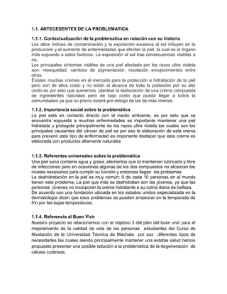 1.1. ANTECEDENTES DE LA PROBLEMATICA
1.1.1. Contextualización de la problemática en relación con su historia
Los altos índices de contaminación y la exposición excesiva al sol influyen en la
producción y el aumento de enfermedades que afectan la piel, la cual es el órgano
más expuesto a estos factores. La exposición al sol trae consecuencias visibles a
no.
Los principales síntomas visibles de una piel afectada por los rayos ultra violeta
son: resequedad, cambios de pigmentación, insolación enrojecimientos entre
otros.
Existen muchas cremas en el mercado para la protección e hidratación de la piel
pero son de altos costo y no están al alcance de toda la población por su alto
costo es por esto que queremos plantear la elaboración de una crema compuesta
de ingredientes naturales pero de bajo costo que pueda llegar a todos la
comunidades ya que su precio estará por debajo de las de más cremas
1.1.2. Importancia social sobre la problemática
La piel está en contacto directo con el medio ambiente, es por esto que se
encuentra expuesta a muchas enfermedades es importante mantener una piel
hidratada y protegida principalmente de los rayos ultra violeta los cuales son los
principales causantes del cáncer de piel es por eso la elaboración de esta crema
para prevenir este tipo de enfermedad es importante destacar que esta crema es
elaborada con productos altamente naturales
1.1.3. Referentes universales sobre la problemática
Una piel sana contiene agua y grasa, elementos que la mantienen lubricada y libre
de infecciones pero en ocasiones algunas de los dos compuestos no alcanzan los
niveles necesarios para cumplir su función y entonces llegan los problemas
La deshidratación en la piel es muy común: 9 de cada 10 personas en el mundo
tienen este problema. La piel que más se deshidratan son las jóvenes, ya que las
personas jóvenes no incorporan la crema hidratante a su rutina diaria de belleza.
De acuerdo con una fundación ubicada en los estados unidos especializada en la
dermatología dicen que esos problemas se pueden empeorar en la temporada de
frio por las bajas temperaturas.
1.1.4. Referencia al Buen Vivir
Nuestro proyecto se relacionamos con el objetivo 3 del plan del buen vivir para el
mejoramiento de la calidad de vida de las personas estudiantes del Curso de
Nivelación de la Universidad Técnica de Machala por sus diferentes tipos de
necesidades las cuales siendo principalmente mantener una estable salud hemos
propuesto presentar una posible solución a la problemática de la degeneración de
células cutáneas.
 