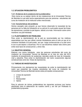 1.2. SITUACION PROBLEMÁTICA
1.2.1. Evidencia de la existencia de la problemática
Esta crema se va realizar dentro de las instalaciones de la Universidad Técnica
de Machala la cual está hecha especialmente para las personas estudiantes del
curso de nivelación de la institución antes mencionada.
1.2.2. Características del problema
Hemos escogido este proyecto ya que hemos observado la necesidad de las
personas por su falta de hidratación en su piel por lo cual puede causar las líneas
de expresiones y también la piel áspera debido a la mala información sobre cómo
mantener una piel hidratada.
1.3. PLANTEAMIENTO DE PROBLEMA
Para evitar la deshidratación de la piel es recomendable por los médicos
especialistas que hay que utilizar cremas hidratadoras para el cutis ya que al no
mantener hidratada a la piel puede ser que haiga consecuencias a su piel como
lo son la piel áspera o escamosa. Por lo cual decidimos realizar esta crema para
evitar esos tipos de consecuencia y otros más.
1.4. OBJETIVO GENERAL
Elaborar una crema hidratante para las personas estudiantes del curso de
nivelación de Universidad Técnica de Machala en el mes de Julio del 2013
mediante el procedimiento de sustancias naturales aceite de rosa de mosqueta,
miel y placenta. Para evitar la deshidratación del rostro ocasionando algunas
consecuencias como las líneas de expresiones.
1.5. TAREAS DE INVESTIGACION
Primeramente nos planteamos las necesidades de evitar la deshidratación del
rostro que presentan las mujeres estudiantes del curso de nivelación de
Universidad Técnica de Machala siendo estas principales consecuencias:
Líneas de expresión
Acné
Resequedad
Ojeras
Para la solución de dichas problemáticas las siguientes acciones que hemos
planificado para la elaboración de nuestra crema y así dar por finalizado la
problemática propuesta.
 