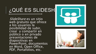 ¿QUÉ ES SLIDESHARE? 
SlideShare es un sitio 
web gratuito que ofrece 
a los usuarios la 
posibilidad de subir, 
crear y compartir en 
público o en privado 
presentaciones de 
diapositivas en 
PowerPoint, documentos 
en Word, Open Office, 
PDF, Portafolios, etc. 
 