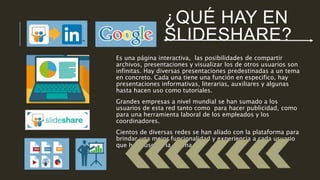 ¿QUÉ HAY EN 
SLIDESHARE? 
Es una página interactiva, las posibilidades de compartir 
archivos, presentaciones y visualizar los de otros usuarios son 
infinitas. Hay diversas presentaciones predestinadas a un tema 
en concreto. Cada una tiene una función en especifico, hay 
presentaciones informativas, literarias, auxiliares y algunas 
hasta hacen uso como tutoriales. 
Grandes empresas a nivel mundial se han sumado a los 
usuarios de esta red tanto como para hacer publicidad, como 
para una herramienta laboral de los empleados y los 
coordinadores. 
Cientos de diversas redes se han aliado con la plataforma para 
brindar una mejor funcionalidad y experiencia a cada usuario 
que hace uso de la misma. 
 