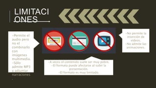LIMITACI 
ONES 
-A veces el contenido suele ser muy pobre. 
-El formato puede afectarse al subir la 
presentación. 
-El formato es muy limitado. 
-No permite la 
inserción de 
videos. 
-No admite las 
animaciones. 
-Permite el 
audio pero 
no el 
combinarlo 
con 
imágenes 
multimedia. 
-Sólo 
admite MP3 
y adjuntar 
narraciones 
. 
 