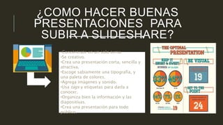 ¿COMO HACER BUENAS 
PRESENTACIONES PARA 
SUBIR A SLIDESHARE? 
•Concéntrate en un solo tema. 
•Se creativo. 
•Crea una presentación corta, sencilla y 
atractiva. 
•Escoge sabiamente una tipografía, y 
una paleta de colores. 
•Agrega imágenes y sonido. 
•Usa tags y etiquetas para darla a 
conocer. 
•Organiza bien la información y las 
diapositivas. 
•Crea una presentación para todo 
público. 
 