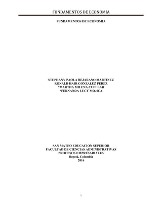 FUNDAMENTOS DE ECONOMIA
1
FUNDAMENTOS DE ECONOMIA
STEPHANY PAOLA BEJARANO MARTINEZ
RONALD HAIR GONZALEZ PEREZ
*MARTHA MILENA CUELLAR
*FERNANDA LUCY MOJICA
SAN MATEO EDUCACION SUPERIOR
FACULTAD DE CIENCIAS ADMINISTRATIVAS
PROCESOS EMPRESARIALES
Bogotá, Colombia
2016
 