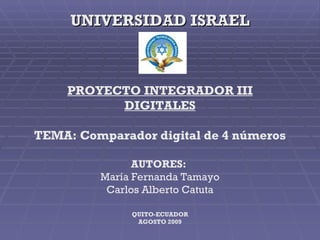 UNIVERSIDAD ISRAEL PROYECTO INTEGRADOR III DIGITALES TEMA: Comparador digital de 4 números AUTORES:  María Fernanda Tamayo Carlos Alberto Catuta QUITO-ECUADOR AGOSTO 2009 
