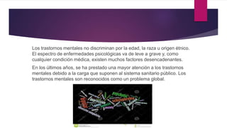 Los trastornos mentales no discriminan por la edad, la raza u origen étnico.
El espectro de enfermedades psicológicas va de leve a grave y, como
cualquier condición médica, existen muchos factores desencadenantes.
En los últimos años, se ha prestado una mayor atención a los trastornos
mentales debido a la carga que suponen al sistema sanitario público. Los
trastornos mentales son reconocidos como un problema global.
 