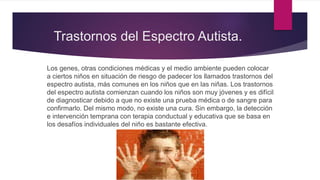 Trastornos del Espectro Autista.
Los genes, otras condiciones médicas y el medio ambiente pueden colocar
a ciertos niños en situación de riesgo de padecer los llamados trastornos del
espectro autista, más comunes en los niños que en las niñas. Los trastornos
del espectro autista comienzan cuando los niños son muy jóvenes y es difícil
de diagnosticar debido a que no existe una prueba médica o de sangre para
confirmarlo. Del mismo modo, no existe una cura. Sin embargo, la detección
e intervención temprana con terapia conductual y educativa que se basa en
los desafíos individuales del niño es bastante efectiva.
 