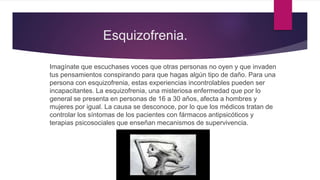 Esquizofrenia.
Imagínate que escuchases voces que otras personas no oyen y que invaden
tus pensamientos conspirando para que hagas algún tipo de daño. Para una
persona con esquizofrenia, estas experiencias incontrolables pueden ser
incapacitantes. La esquizofrenia, una misteriosa enfermedad que por lo
general se presenta en personas de 16 a 30 años, afecta a hombres y
mujeres por igual. La causa se desconoce, por lo que los médicos tratan de
controlar los síntomas de los pacientes con fármacos antipsicóticos y
terapias psicosociales que enseñan mecanismos de supervivencia.
 