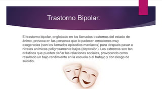 Trastorno Bipolar.
El trastorno bipolar, englobado en los llamados trastornos del estado de
ánimo, provoca en las personas que lo padecen emociones muy
exageradas (son los llamados episodios maníacos) para después pasar a
niveles anímicos peligrosamente bajos (depresión). Los extremos son tan
drásticos que pueden dañar las relaciones sociales, provocando como
resultado un bajo rendimiento en la escuela o el trabajo y con riesgo de
suicidio.
 