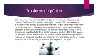 Trastorno de pánico.
El corazón late muy deprisa. Dificultad para respirar. Las náuseas y los
mareos. Debilidad. Sudoración. Hormigueo manos. Dolores en el pecho.
Sensaciones de sofoco. La pérdida de control. Terror. Está clasificado como
un trastorno cuando se produce varias veces y es incapacitante. Muchas
personas empiezan a tener ataques de pánico en la adolescencia o en el
principio de la vida adulta. Este trastorno parece ser hereditario. Sin ayuda,
las personas que sufren ataques de pánico pueden desarrollar agorafobia,
miedo a los espacios abiertos. Las personas con agorafobia tienen un miedo
intenso a situaciones o lugares de los que no pueden escapar.
 