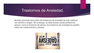 Trastornos de Ansiedad.
Muchas personas que sufren de trastornos de ansiedad se auto medican
con alcohol y drogas. Sin embargo, se debe buscar ayuda profesional
porque, como el trastorno de pánico, los trastornos de ansiedad se pueden
tratar con medicamentos y terapia.
 