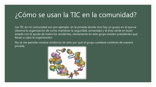 ¿Cómo se usan la TIC en la comunidad?
Las TIC en mi comunidad son por ejemplo, en la privada donde vivo hay un grupo en el que se
observa la organización de como mantener la seguridad, privacidad y el área verde en buen
estado con la ayuda de todos los residentes, obviamente en este grupo existen presidentes que
llevan a cabo la organización.
No se me permite mostrar evidencia de esto por qué el grupo contiene nombres de manera
privada.
 