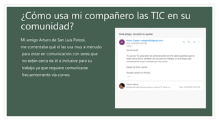 ¿Cómo usa mi compañero las TIC en su
comunidad?
Mi amigo Arturo de San Luis Potosí,
me comentaba qué el las usa muy a menudo
para estar en comunicación con seres que
no están cerca de él e inclusive para su
trabajo ya que requiere comunicarse
frecuentemente vía correo.
 