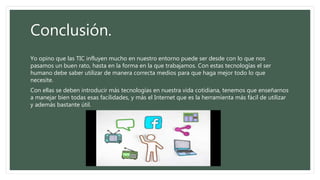 Conclusión.
Yo opino que las TIC influyen mucho en nuestro entorno puede ser desde con lo que nos
pasamos un buen rato, hasta en la forma en la que trabajamos. Con estas tecnologías el ser
humano debe saber utilizar de manera correcta medios para que haga mejor todo lo que
necesite.
Con ellas se deben introducir más tecnologías en nuestra vida cotidiana, tenemos que enseñarnos
a manejar bien todas esas facilidades, y más el Internet que es la herramienta más fácil de utilizar
y además bastante útil.
 