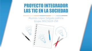 PROYECTO INTEGRADOR
LAS TIC EN LA SOCIEDAD
Alumno: López Salgado patricia
Grupo: M1C5G19-250
 