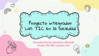 Proyecto integrador
Las TIC en la sociedad
PérezXochicale_Abraham_M01S4P
Grupo: M1-REC-310521-001
 