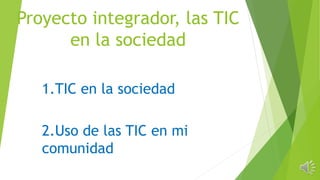 Proyecto integrador, las TIC
en la sociedad
1.TIC en la sociedad
2.Uso de las TIC en mi
comunidad
 