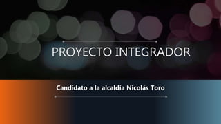 PROYECTO INTEGRADOR
Candidato a la alcaldía Nicolás Toro
 