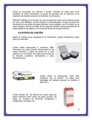 donde se encuentran los artículos a vender. También se utiliza para crear
unidades de venta envolviendo un grupo de artículos que se exponen en la
estantería de manera conjunta, los llamados «multi-packs».

Will Keith Kellogg fue el primero en usar envases de cartón para contener copos
de maíz; más adelante, cuando empezó a comercializarlos, la caja de cartón iba
recubierta de una bolsa de papel encerado «termo-sellada» con el nombre de su
marca impreso. Éste es el origen de las cajas de cereales, aunque actualmente, la
bolsa sellada es de plástico y se encuentra dentro de la caja de cartón.

      II.II.IIITIPOS DE CARTÓN
Según la materia prima empleada en su fabricación, pueden distinguirse cuatro
tipos de cartoncillo:



Cartón sólido blanqueado o cartulinas, SBS:
Fabricado con pasta química blanqueada en las
capas interiores y capas de estuco en la cara
superior y en el reverso. Se utiliza para envase de
la industria cosmética, farmacéutica y otros
envases de lujo.




                                 Cartón sólido no blanqueado, SUS: Más
                                 resistente que el anterior, se utiliza para
                                 embalajes de bebidas (grupos de botellas y
                                 latas, etc.).




Cartón folding, GC: Se fabrica con varias capas de
pasta mecánica entre capas de pasta química. Se
utiliza en envases de alimentos congelados y
refrigerados, de dulces, etc.



                                                                               6
 
