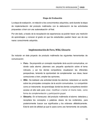 PROYECTO INTEGRADOR UNID
10
Etapa de Evaluación
La etapa de evaluación, en relación a los conocimientos adquiridos, será durante la etapa
de implementación del producto multimedia con la elaboración de las actividades
propuestas o bien con una autoevaluación al final.
Por otro lado, a través de la recopilación de experiencias se podrán hacer una medición
de aprendizajes y conocer el grado en que los estudiantes pueden hacer uso de ese
nuevo conocimiento adquirido.
Implementación de Foro, Wiki, Glosario
Se incluirán en éste proyecto de producto multimedia las siguientes herramientas de
comunicación:
 Foro.- Se propondrá un concepto importante de la acción comunicativa, en
donde cada alumno plasmara una pequeña aportación sobre el tema
indicado, y así los demás compañeros visualizaran las diferentes
perspectivas, teniendo la oportunidad de complementar sus ideas, hacer
correcciones o bien, ampliar las opiniones.
 Wiki.- Se realizará una actividad donde los alumnos redactaran un escrito
sobre los principales conceptos de la acción comunicativa. Lo compartirán
como un instrumento de aprendizaje donde los demás compañeros tendrán
acceso al sitio web para crear, modificar o borrar el mismo texto, como
forma de complementación y participación grupal.
 Glosario.- En el transcurso del producto multimedia el alumno detectara y
recopilara los conceptos o palabras claves de los contenidos, para
posteriormente buscar sus significados y los ordenara alfabéticamente.
Esto le será de utilidad ya que lo usara como una herramienta de consulta.
 