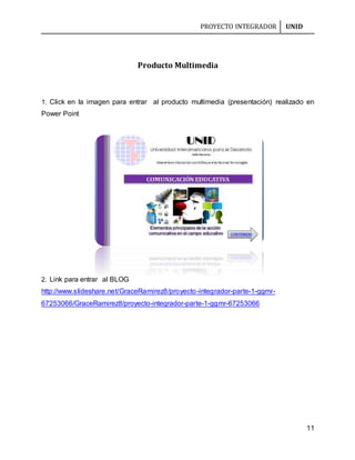 PROYECTO INTEGRADOR UNID
11
Producto Multimedia
1. Click en la imagen para entrar al producto multimedia (presentación) realizado en
Power Point
2. Link para entrar al BLOG
http://www.slideshare.net/GraceRamirez8/proyecto-integrador-parte-1-ggmr-
67253066/GraceRamirez8/proyecto-integrador-parte-1-ggmr-67253066
 